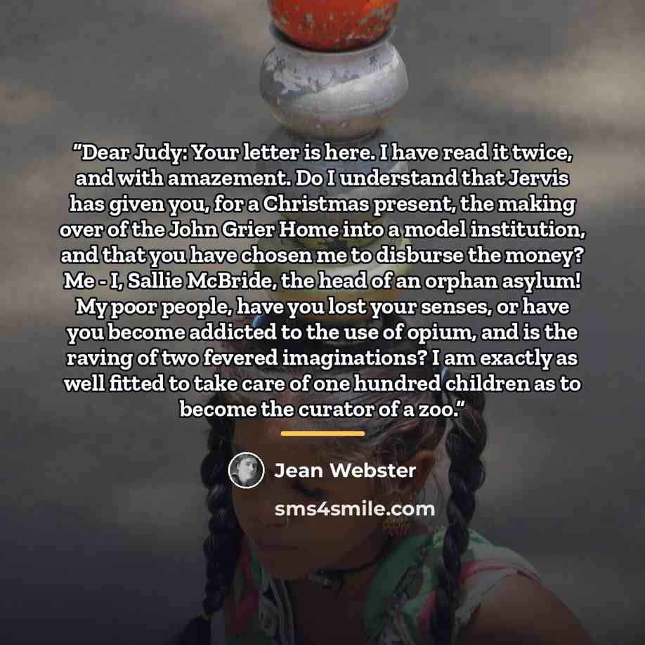 “Dear Judy: Your letter is here. I have read it twice, and with amazement. Do I understand that Jervis has given you, for a Christmas present, the making over of the John Grier Home into a model institution, and that you have chosen me to disburse the money? Me - I, Sallie McBride, the head of an…” quote by Jean Webster