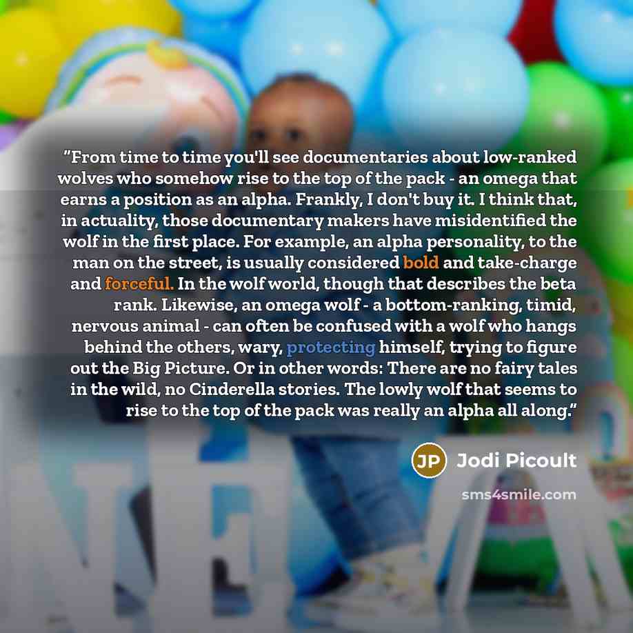 “From time to time you'll see documentaries about low-ranked wolves who somehow rise to the top of the pack - an omega that earns a position as an alpha. Frankly, I don't buy it. I think that, in actuality, those documentary makers have misidentified the wolf in the first place. For example, an…” quote by Jodi Picoult