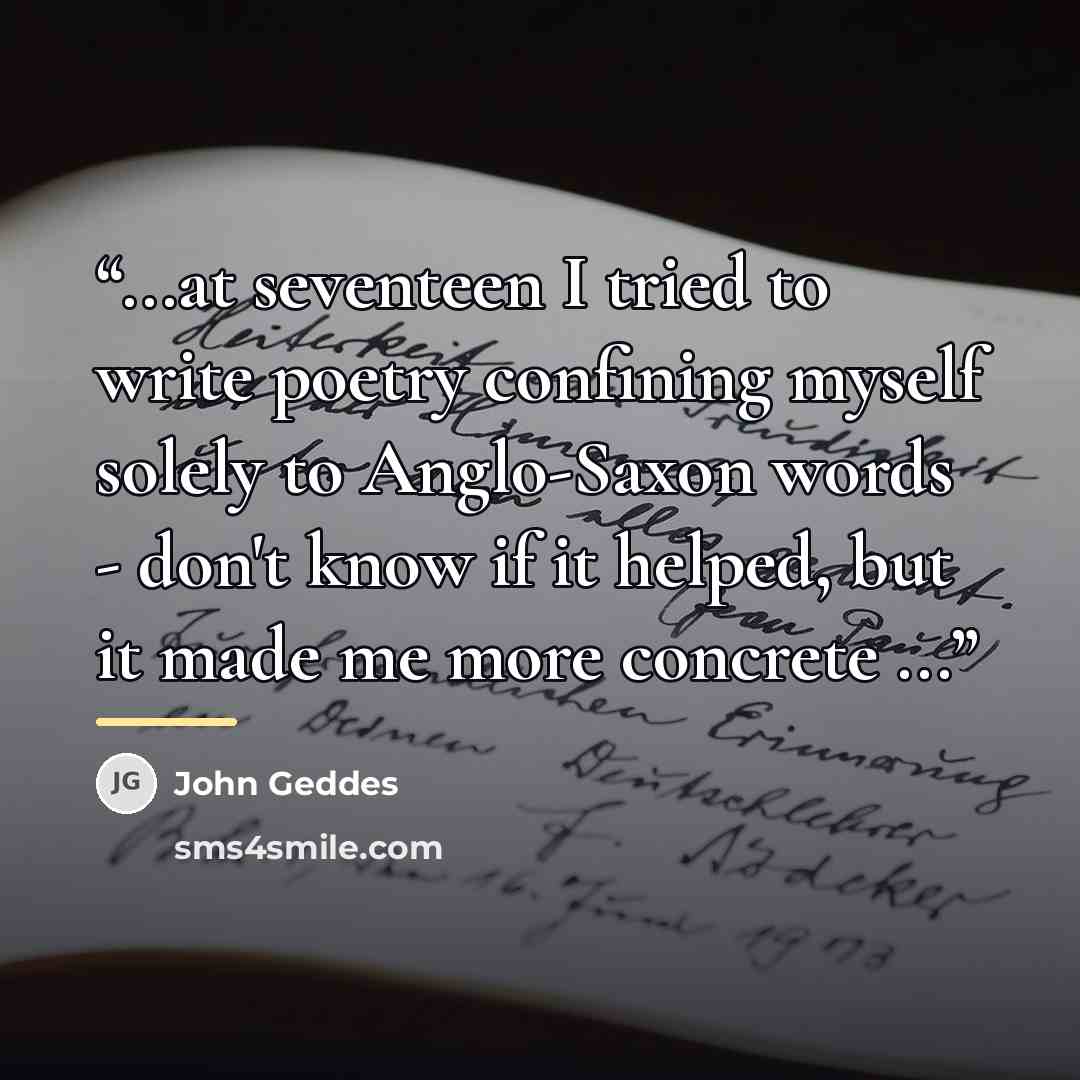 “...at seventeen I tried to write poetry confining myself solely to Anglo-Saxon words - don't know if it helped, but it made me more concrete ...” quote by John Geddes