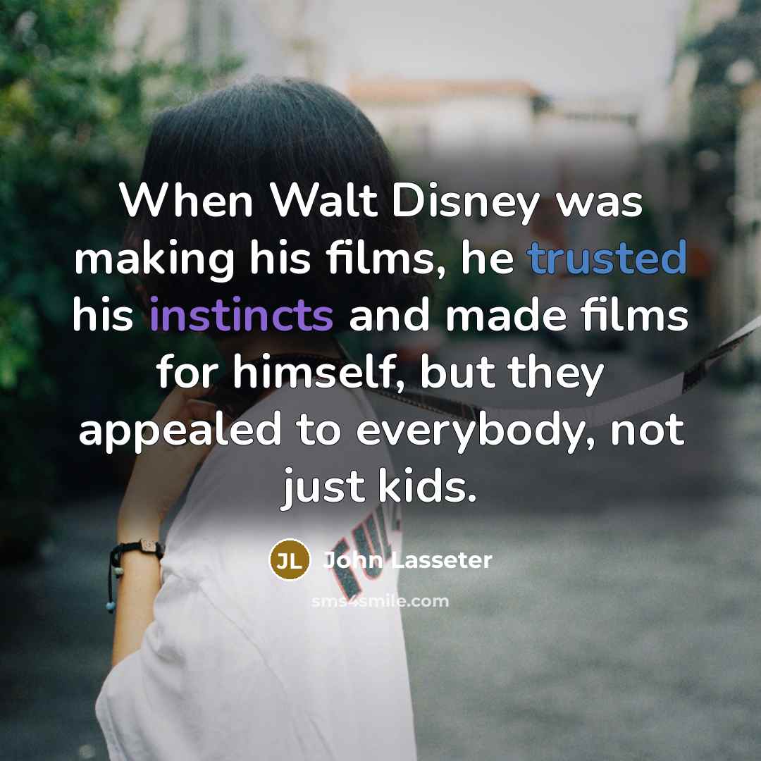 “When Walt Disney was making his films, he trusted his instincts and made films for himself, but they appealed to everybody, not just kids.” quote by John Lasseter