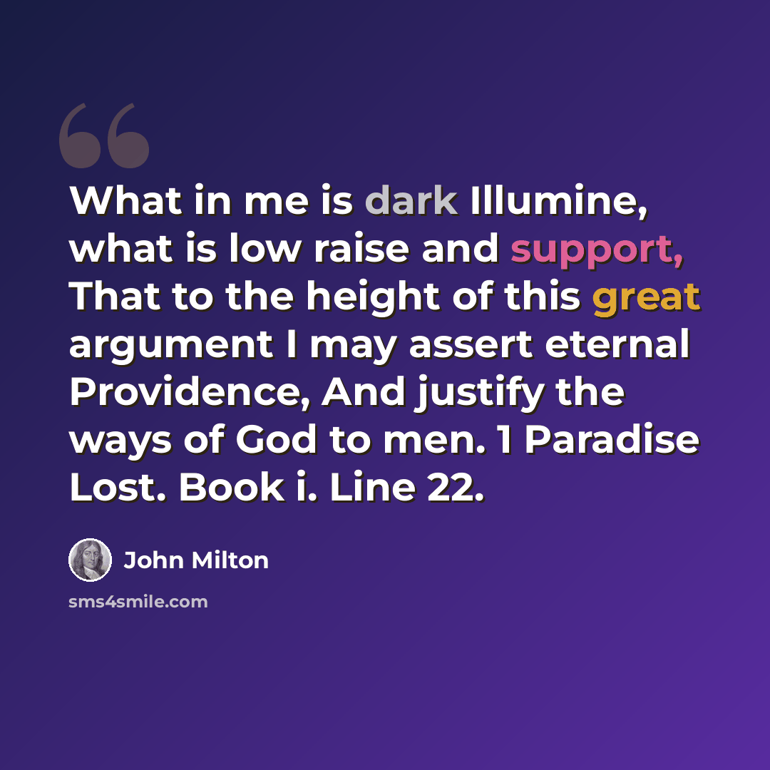 “What in me is dark Illumine, what is low raise and support, That to the height of this great argument I may assert eternal Providence, And justify the ways of God to men. 1 Paradise Lost. Book i. Line 22.” quote by John Milton
