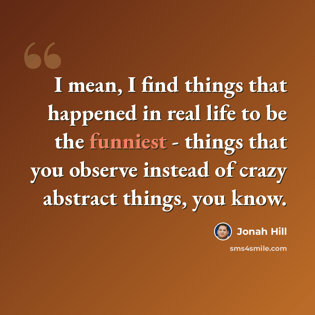 “I mean, I find things that happened in real life to be the funniest - things that you observe instead of crazy abstract things, you know.” quote by Jonah Hill