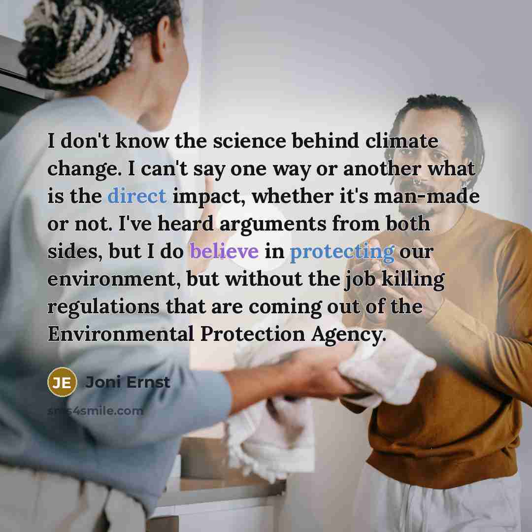 “I don't know the science behind climate change. I can't say one way or another what is the direct impact, whether it's man-made or not. I've heard arguments from both sides, but I do believe in protecting our environment, but without the job killing regulations that are coming out of the…” quote by Joni Ernst