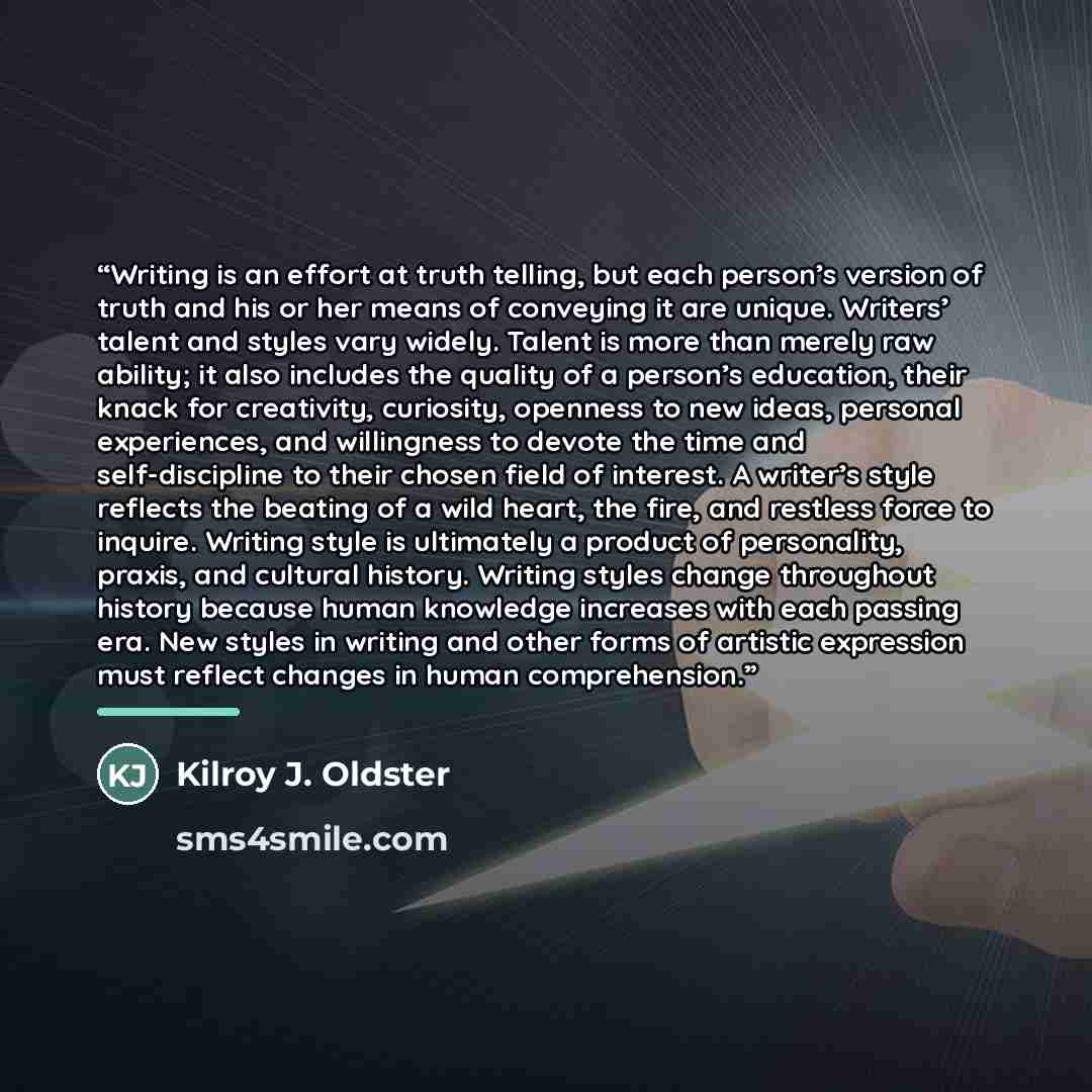 “Writing is an effort at truth telling, but each person’s version of truth and his or her means of conveying it are unique. Writers’ talent and styles vary widely. Talent is more than merely raw ability; it also includes the quality of a person’s education, their knack for creativity, curiosity…” quote by Kilroy J. Oldster