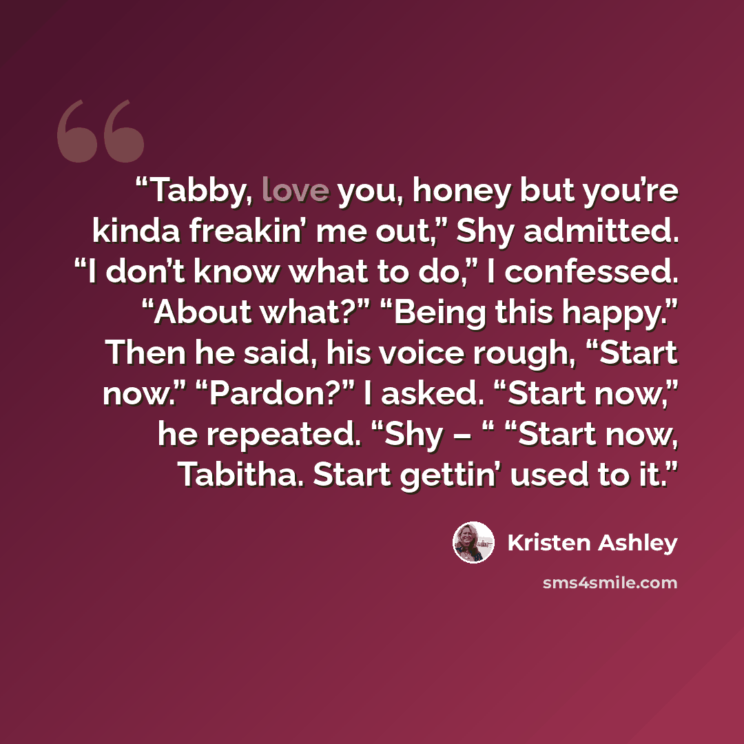 “Tabby, love you, honey but you’re kinda freakin’ me out,” Shy admitted. “I don’t know what to do,” I confessed. “About what?” “Being this happy.” Then he said, his voice rough, “Start now.” “Pardon?” I asked. “Start now,” he repeated. “Shy – “ “Start now, Tabitha. Start gettin’ used to it.” quote by Kristen Ashley