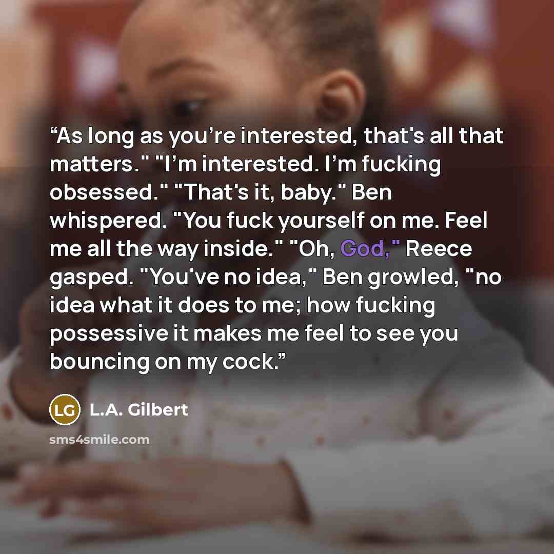 “As long as you're interested, that's all that matters." "I'm interested. I'm fucking obsessed." "That's it, baby." Ben whispered. "You fuck yourself on me. Feel me all the way inside." "Oh, God," Reece gasped. "You've no idea," Ben growled, "no idea what it does to me; how fucking possessive it…” quote by L.A. Gilbert