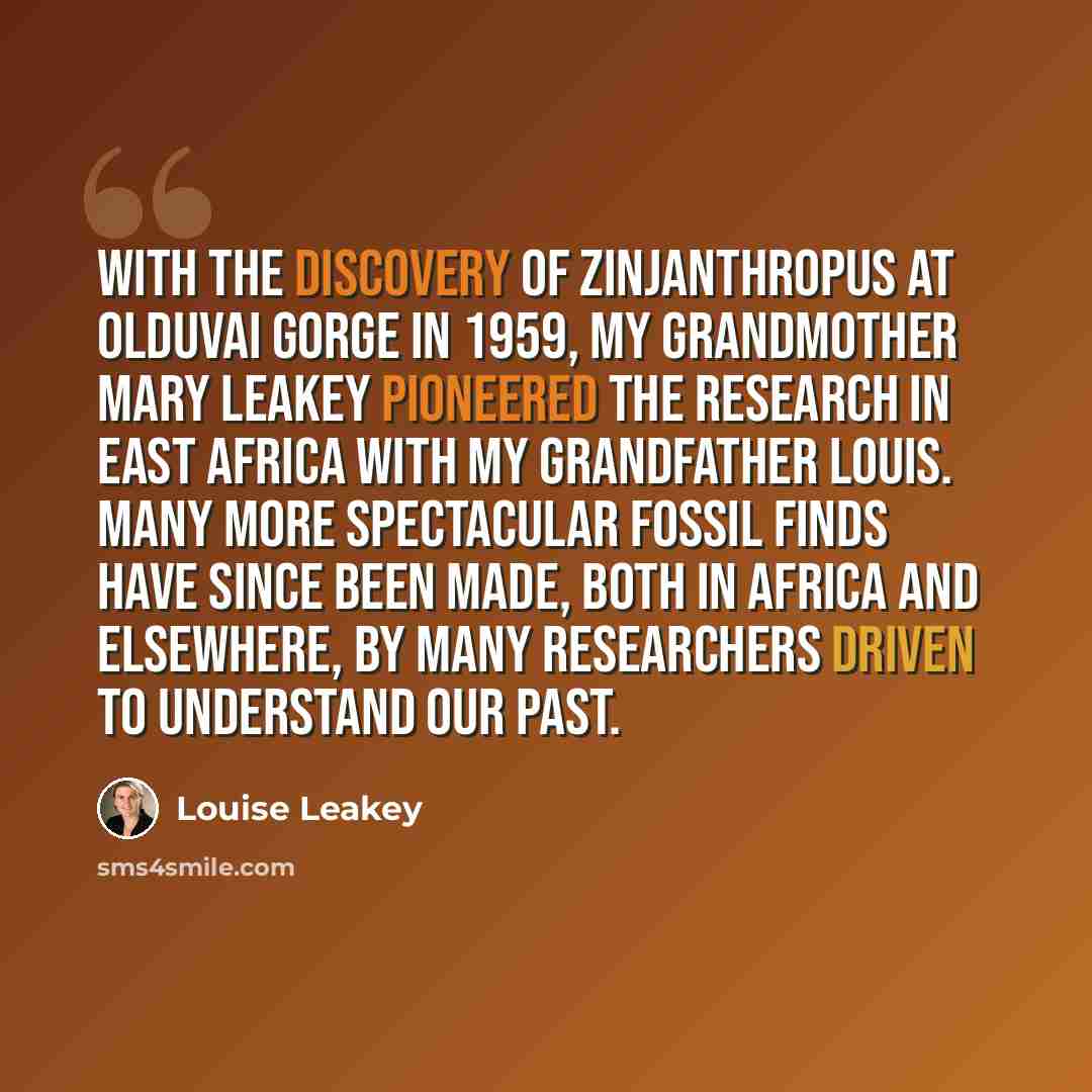 “With the discovery of Zinjanthropus at Olduvai Gorge in 1959, my grandmother Mary Leakey pioneered the research in East Africa with my grandfather Louis. Many more spectacular fossil finds have since been made, both in Africa and elsewhere, by many researchers driven to understand our past.” quote by Louise Leakey