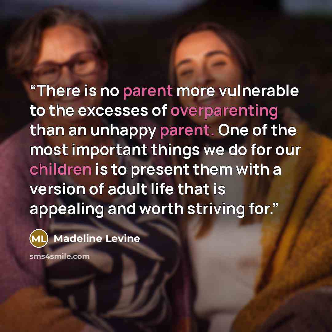 “There is no parent more vulnerable to the excesses of overparenting than an unhappy parent. One of the most important things we do for our children is to present them with a version of adult life that is appealing and worth striving for.” quote by Madeline Levine