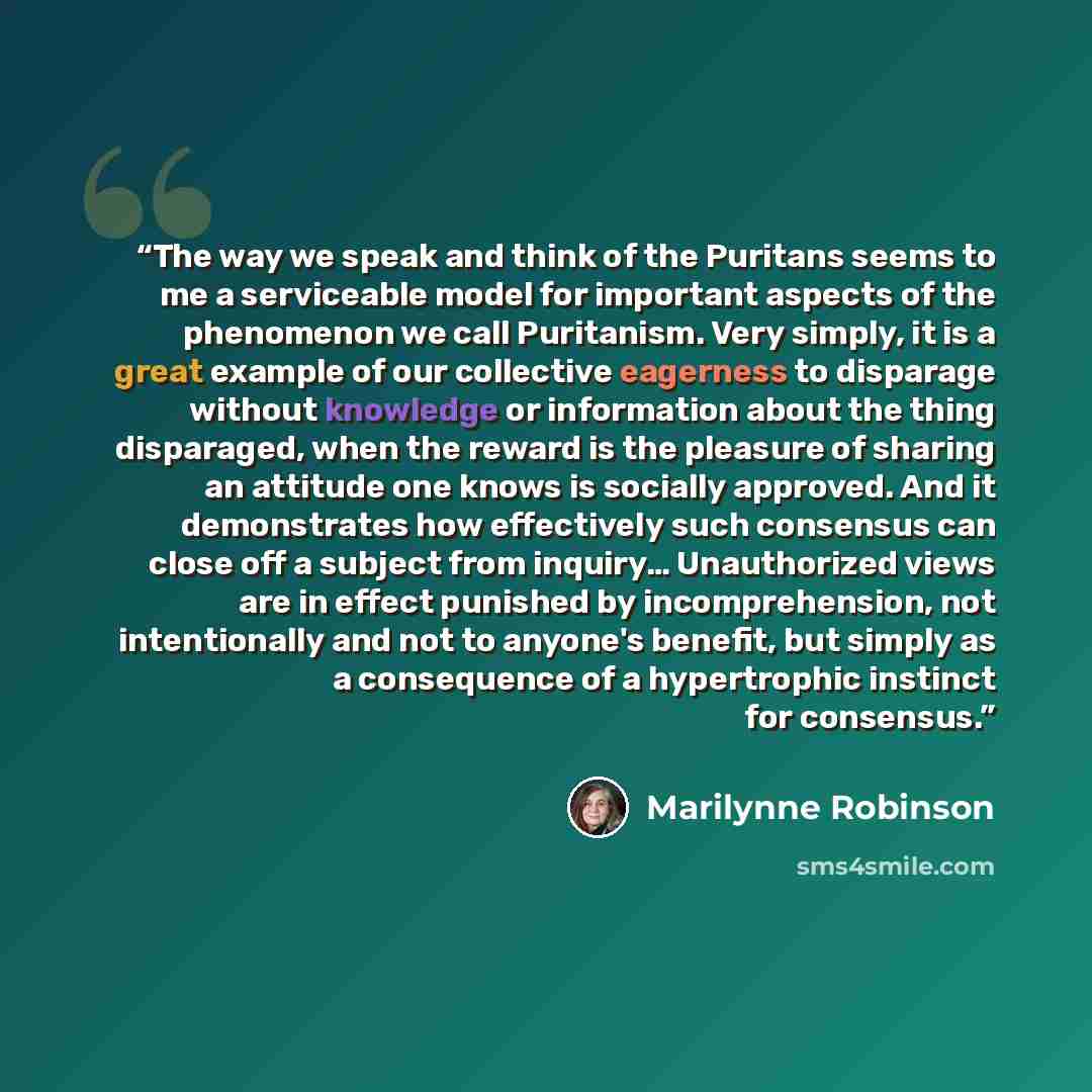“The way we speak and think of the Puritans seems to me a serviceable model for important aspects of the phenomenon we call Puritanism. Very simply, it is a great example of our collective eagerness to disparage without knowledge or information about the thing disparaged, when the reward is the…” quote by Marilynne Robinson