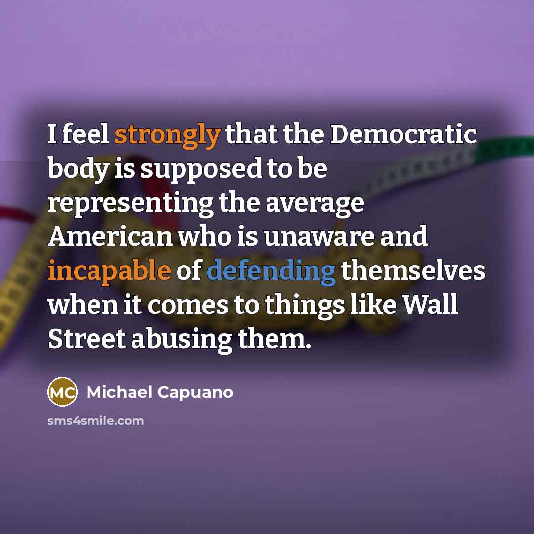 “I feel strongly that the Democratic body is supposed to be representing the average American who is unaware and incapable of defending themselves when it comes to things like Wall Street abusing them.” quote by Michael Capuano