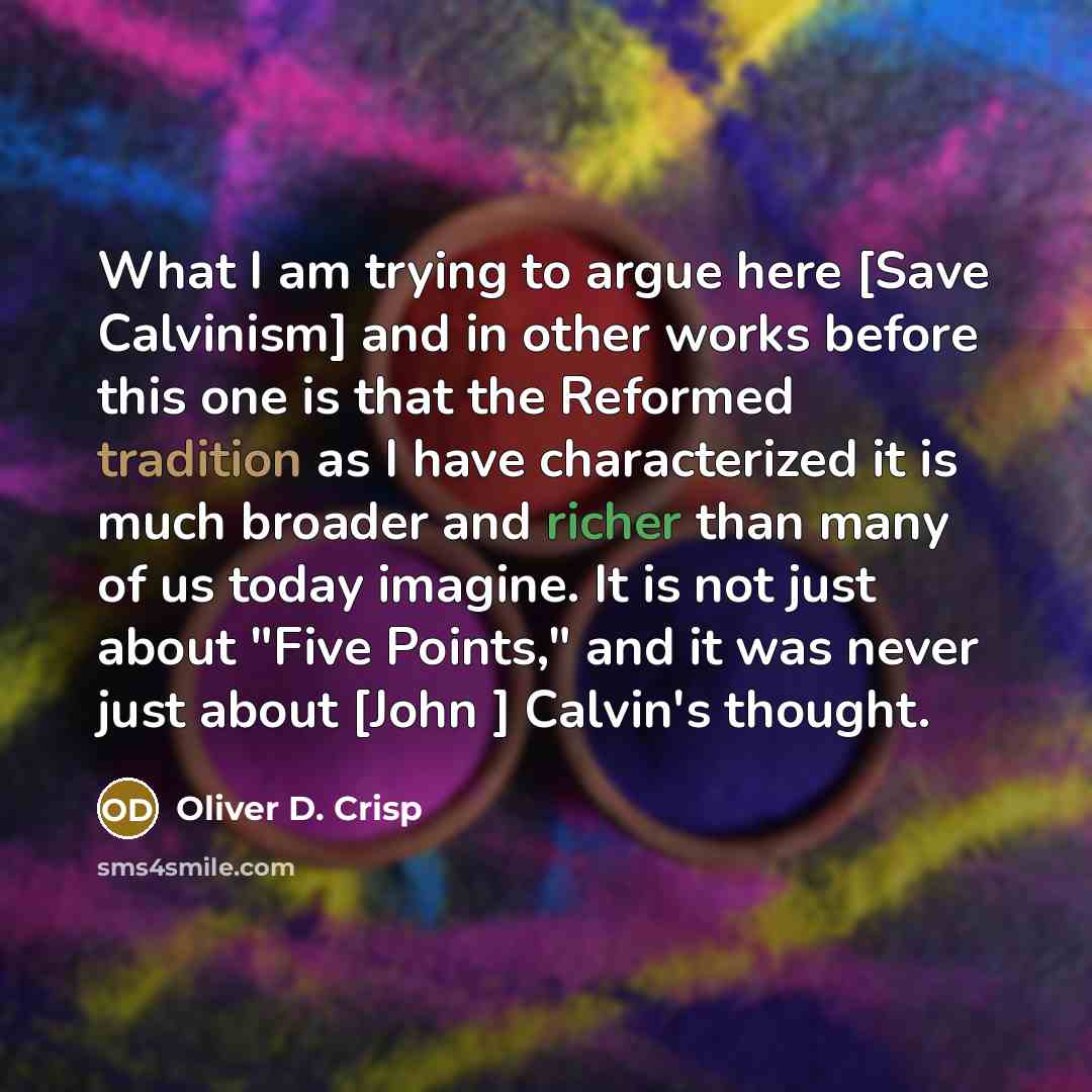 “What I am trying to argue here [Save Calvinism] and in other works before this one is that the Reformed tradition as I have characterized it is much broader and richer than many of us today imagine. It is not just about "Five Points," and it was never just about [John ] Calvin's thought.” quote by Oliver D. Crisp