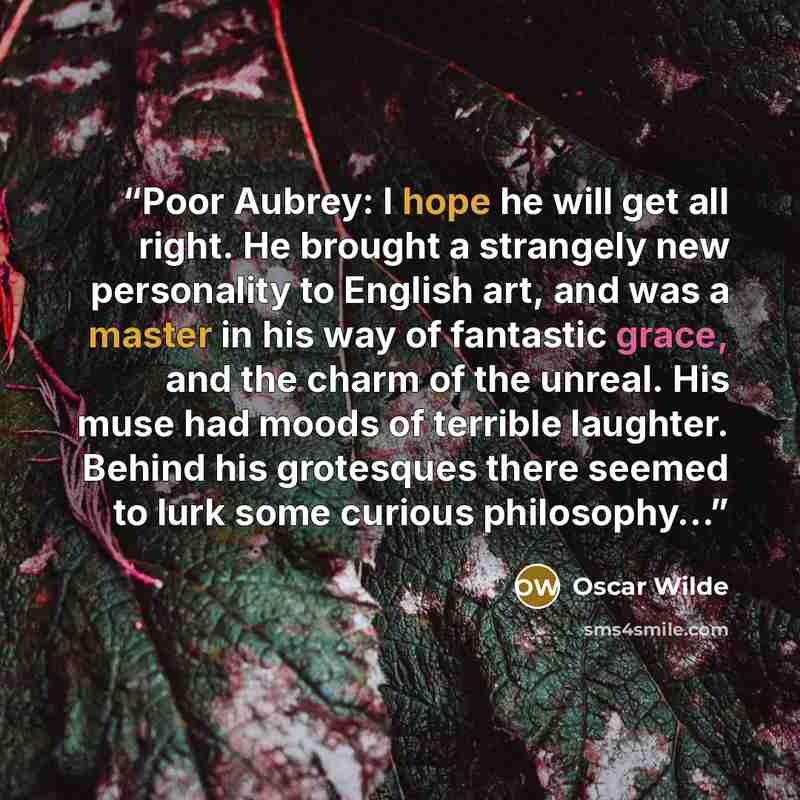 “Poor Aubrey: I hope he will get all right. He brought a strangely new personality to English art, and was a master in his way of fantastic grace, and the charm of the unreal. His muse had moods of terrible laughter. Behind his grotesques there seemed to lurk some curious philosophy…” quote by Oscar Wilde