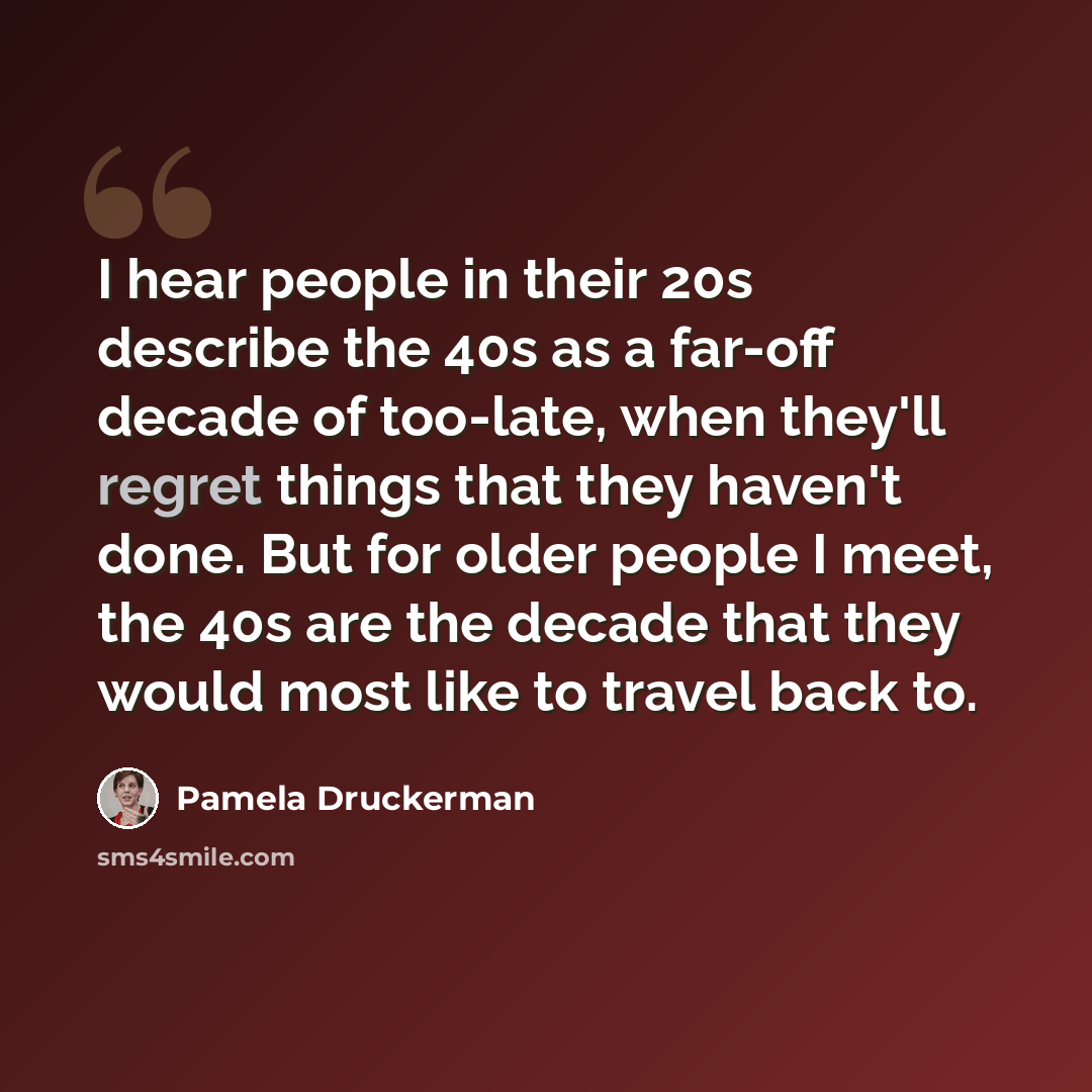 “I hear people in their 20s describe the 40s as a far-off decade of too-late, when they'll regret things that they haven't done. But for older people I meet, the 40s are the decade that they would most like to travel back to.” quote by Pamela Druckerman