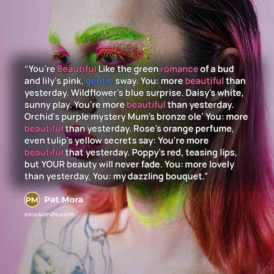“You're Beautiful Like the green romance of a bud and lily's pink, gentle sway. You: more beautiful than yesterday. Wildflower's blue surprise. Daisy's white, sunny play. You're more beautiful than yesterday. Orchid's purple mystery Mum's bronze ole' You: more beautiful than yesterday. Rose's…” quote by Pat Mora