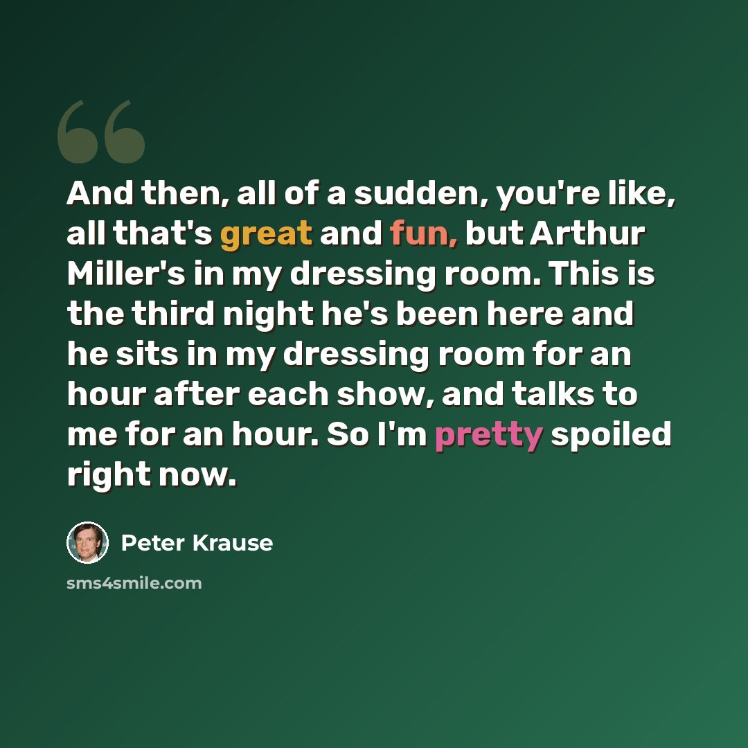 “And then, all of a sudden, you're like, all that's great and fun, but Arthur Miller's in my dressing room. This is the third night he's been here and he sits in my dressing room for an hour after each show, and talks to me for an hour. So I'm pretty spoiled right now.” quote by Peter Krause