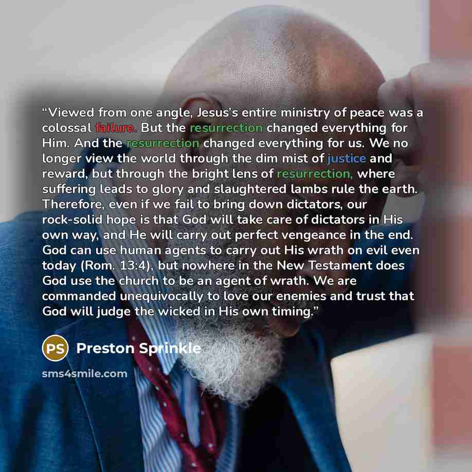 “Viewed from one angle, Jesus’s entire ministry of peace was a colossal failure. But the resurrection changed everything for Him. And the resurrection changed everything for us. We no longer view the world through the dim mist of justice and reward, but through the bright lens of resurrection…” quote by Preston Sprinkle