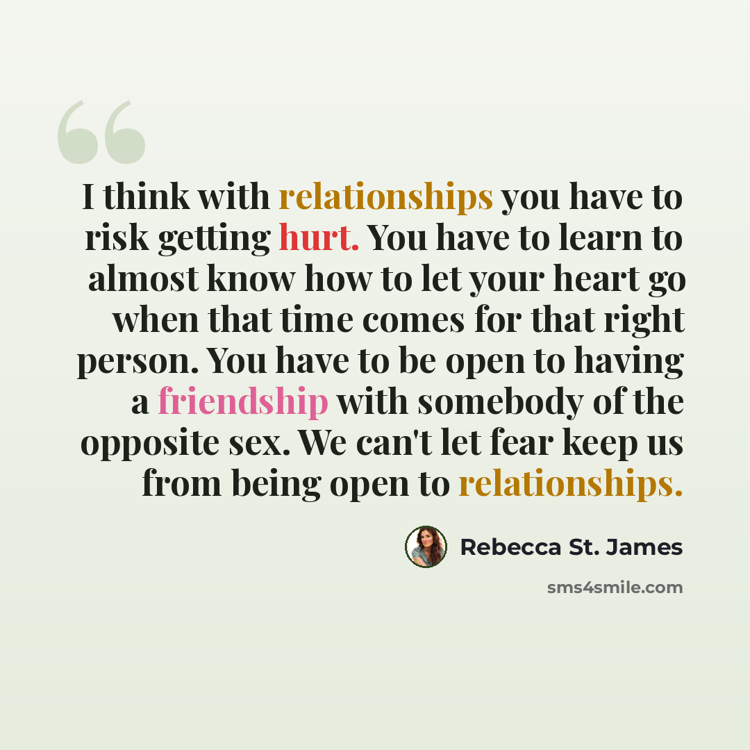 “I think with relationships you have to risk getting hurt. You have to learn to almost know how to let your heart go when that time comes for that right person. You have to be open to having a friendship with somebody of the opposite sex. We can't let fear keep us from being open to relationships.” quote by Rebecca St. James