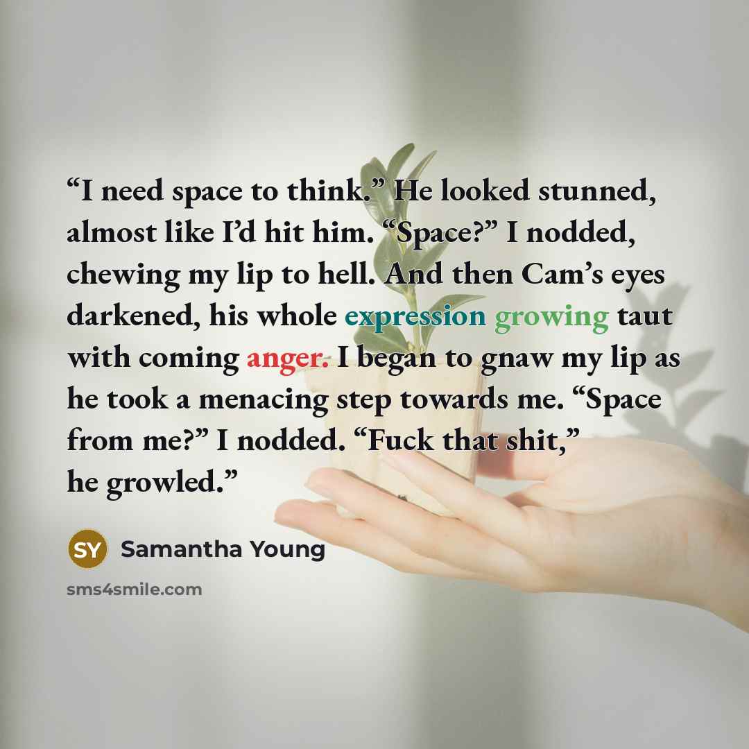 “I need space to think.” He looked stunned, almost like I’d hit him. “Space?” I nodded, chewing my lip to hell. And then Cam’s eyes darkened, his whole expression growing taut with coming anger. I began to gnaw my lip as he took a menacing step towards me. “Space from me?” I nodded. “Fuck that…” quote by Samantha Young