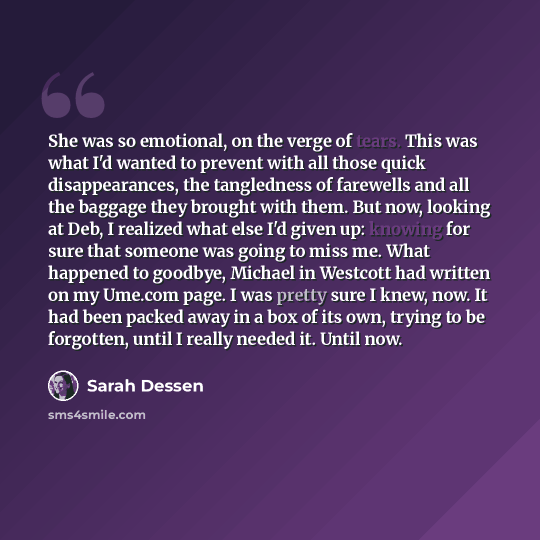 “She was so emotional, on the verge of tears. This was what I'd wanted to prevent with all those quick disappearances, the tangledness of farewells and all the baggage they brought with them. But now, looking at Deb, I realized what else I'd given up: knowing for sure that someone was going to miss…” quote by Sarah Dessen