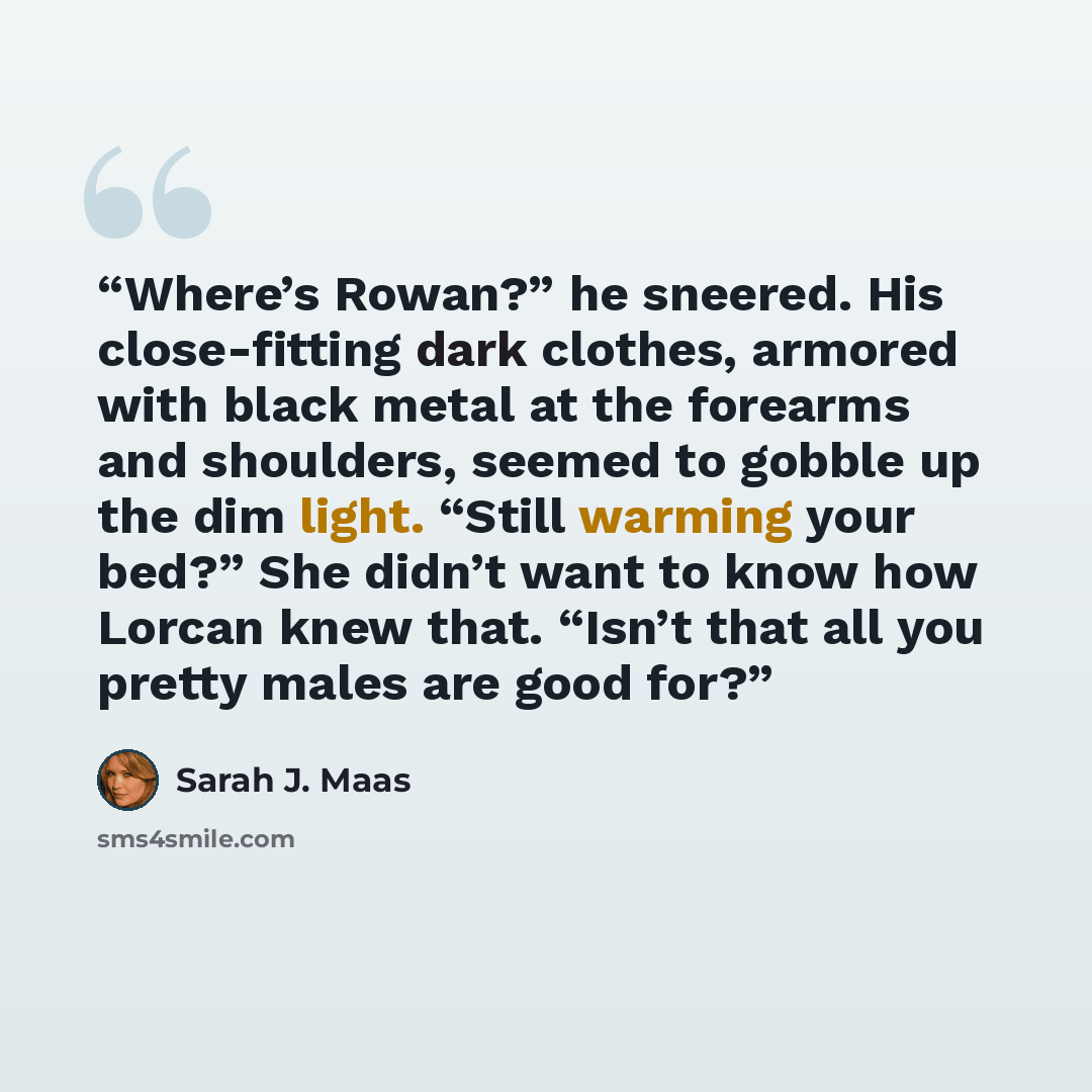 “Where’s Rowan?” he sneered. His close-fitting dark clothes, armored with black metal at the forearms and shoulders, seemed to gobble up the dim light. “Still warming your bed?” She didn’t want to know how Lorcan knew that. “Isn’t that all you pretty males are good for?” quote by Sarah J. Maas