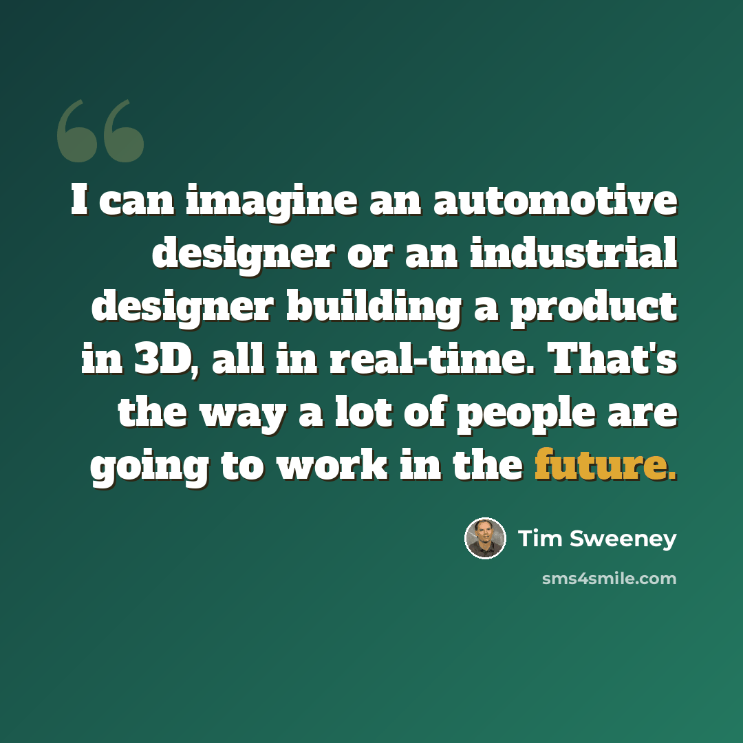 “I can imagine an automotive designer or an industrial designer building a product in 3D, all in real-time. That's the way a lot of people are going to work in the future.” quote by Tim Sweeney