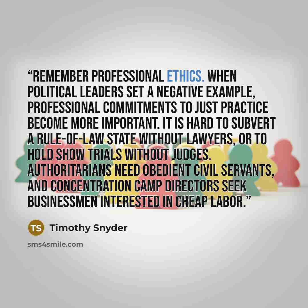 “Remember professional ethics. When political leaders set a negative example, professional commitments to just practice become more important. It is hard to subvert a rule-of-law state without lawyers, or to hold show trials without judges. Authoritarians need obedient civil servants, and…” quote by Timothy Snyder