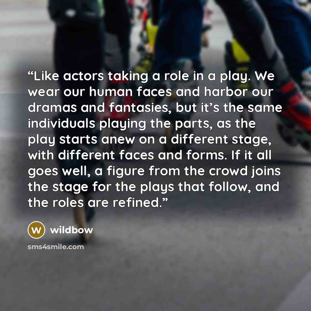 “Like actors taking a role in a play. We wear our human faces and harbor our dramas and fantasies, but it’s the same individuals playing the parts, as the play starts anew on a different stage, with different faces and forms. If it all goes well, a figure from the crowd joins the stage for the…” quote by wildbow