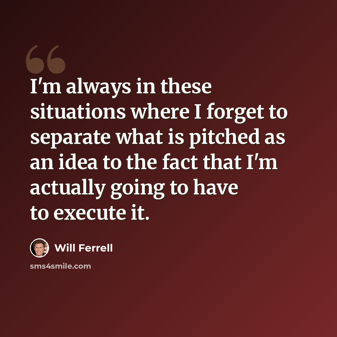 “I'm always in these situations where I forget to separate what is pitched as an idea to the fact that I'm actually going to have to execute it.” quote by Will Ferrell