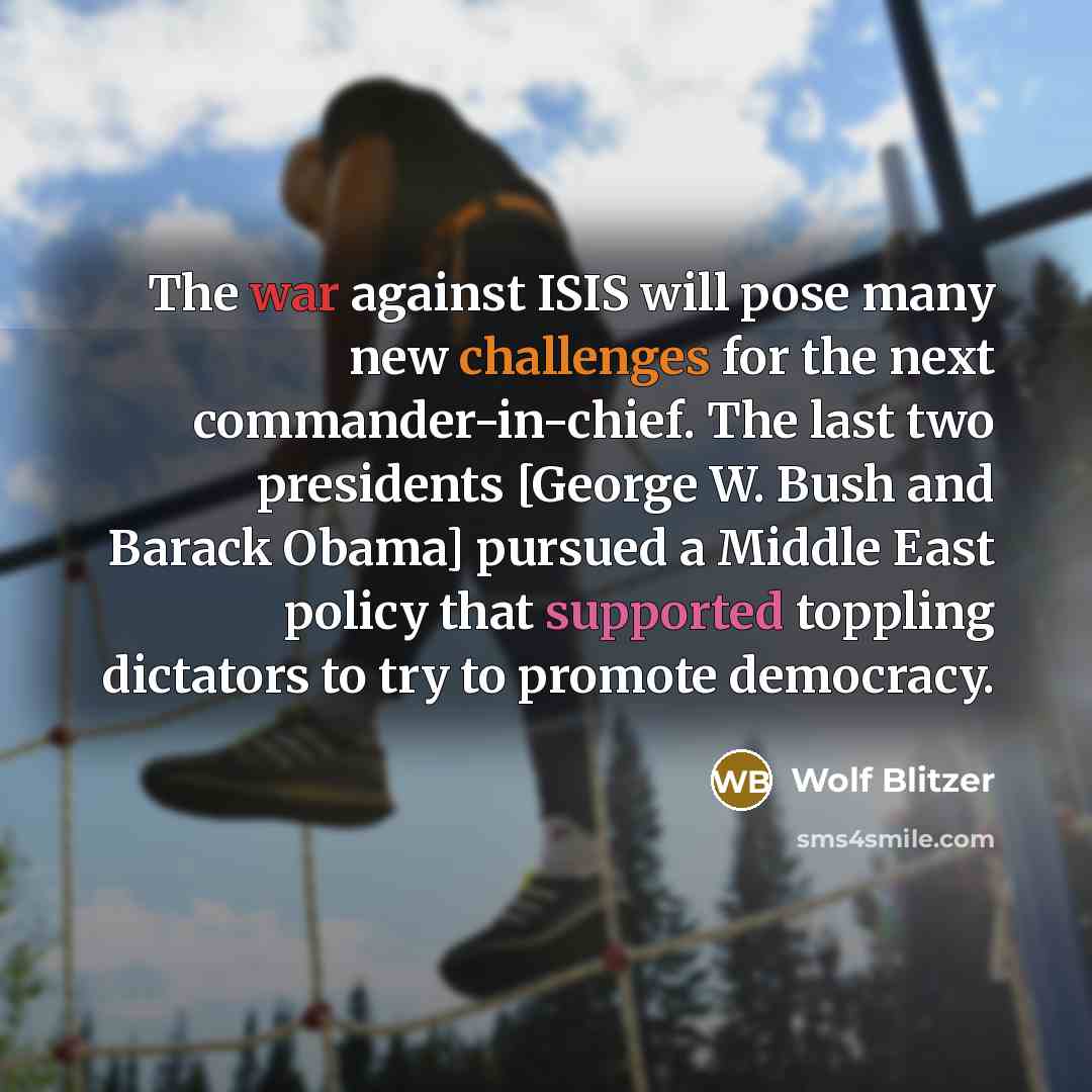 “The war against ISIS will pose many new challenges for the next commander-in-chief. The last two presidents [George W. Bush and Barack Obama] pursued a Middle East policy that supported toppling dictators to try to promote democracy.” quote by Wolf Blitzer