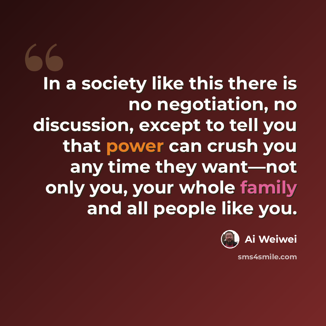 “In a society like this there is no negotiation, no discussion, except to tell you that power can crush you any time they want—not only you, your whole family and all people like you.” quote by Ai Weiwei