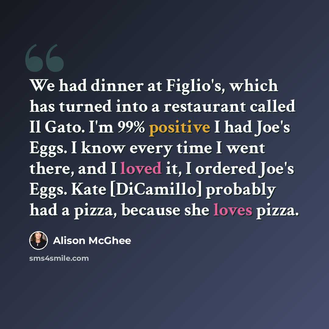 “We had dinner at Figlio's, which has turned into a restaurant called Il Gato. I'm 99% positive I had Joe's Eggs. I know every time I went there, and I loved it, I ordered Joe's Eggs. Kate [DiCamillo] probably had a pizza, because she loves pizza.” quote by Alison McGhee