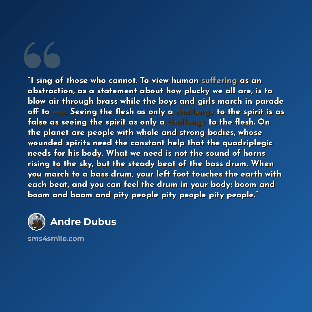“I sing of those who cannot. To view human suffering as an abstraction, as a statement about how plucky we all are, is to blow air through brass while the boys and girls march in parade off to war. Seeing the flesh as only a challenge to the spirit is as false as seeing the spirit as only a…” quote by Andre Dubus