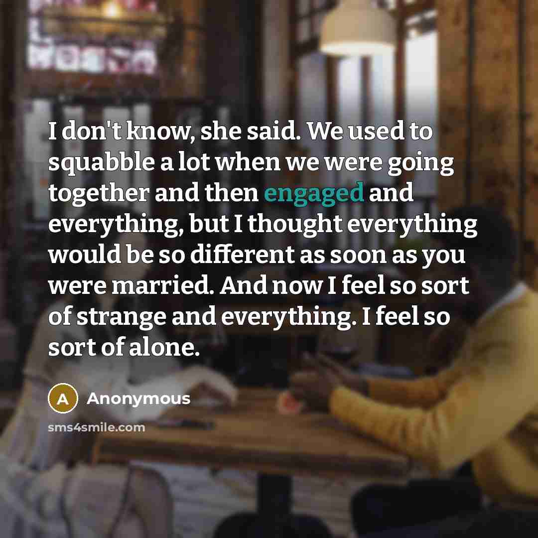 “I don't know, she said. We used to squabble a lot when we were going together and then engaged and everything, but I thought everything would be so different as soon as you were married. And now I feel so sort of strange and everything. I feel so sort of alone.” quote by Anonymous