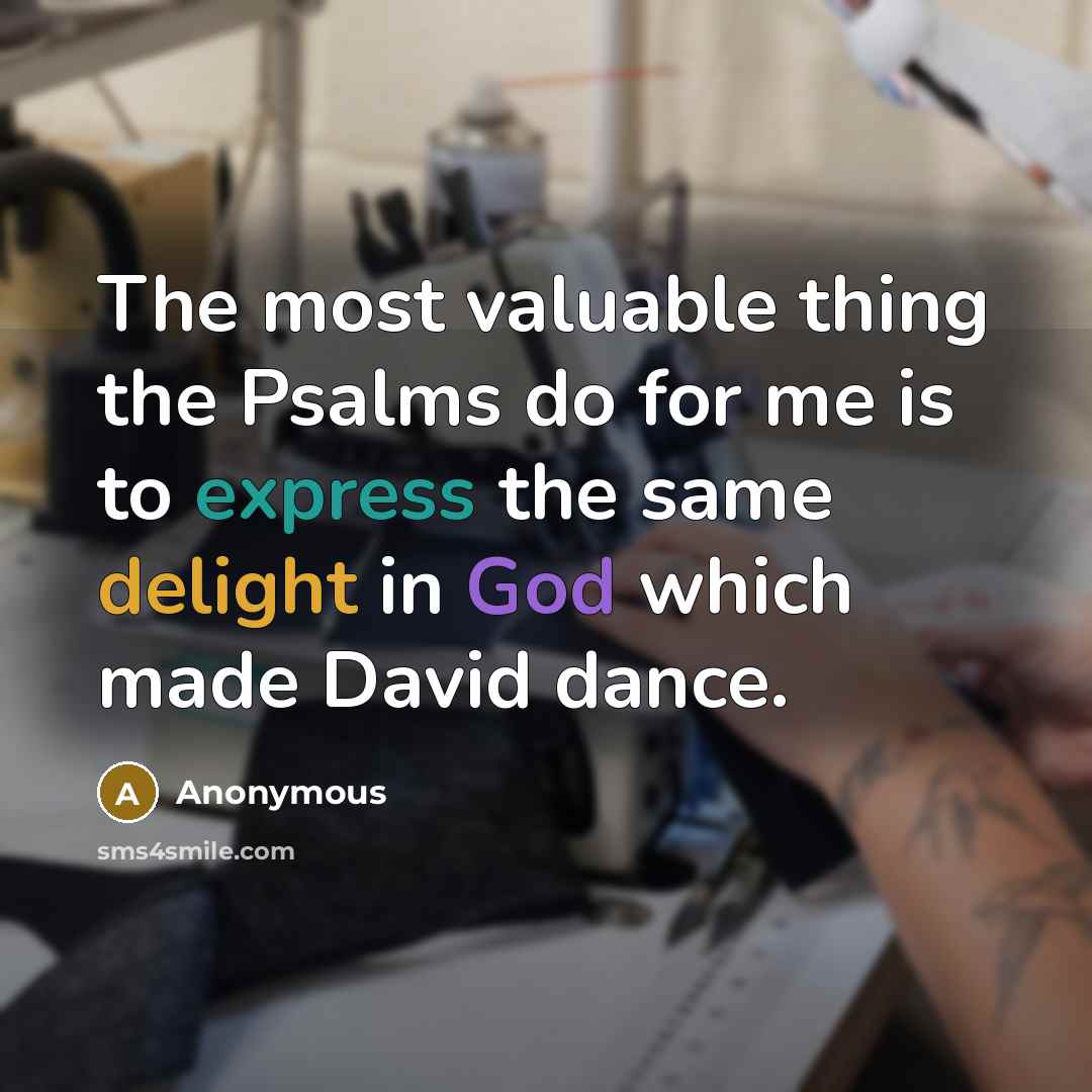 “The most valuable thing the Psalms do for me is to express the same delight in God which made David dance.” quote by Anonymous