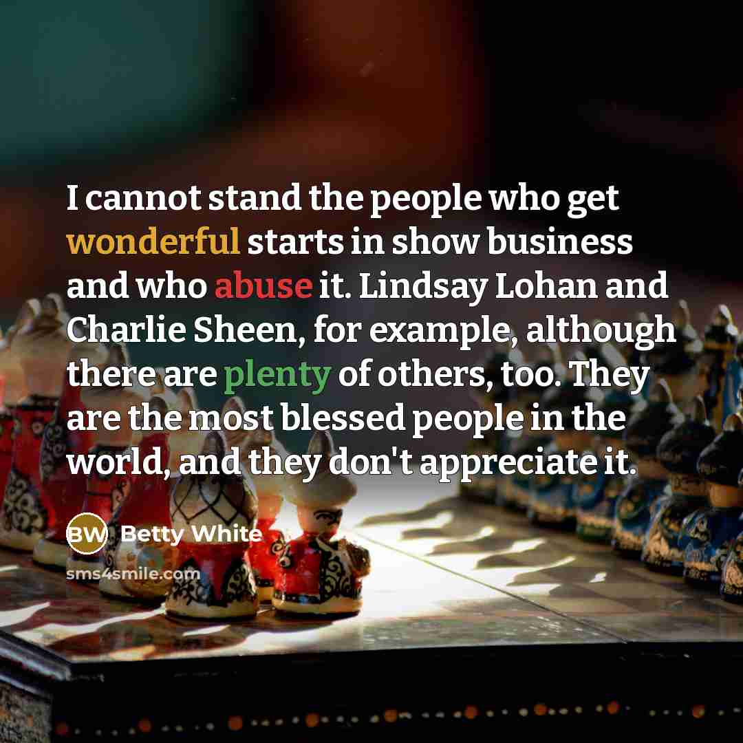 “I cannot stand the people who get wonderful starts in show business and who abuse it. Lindsay Lohan and Charlie Sheen, for example, although there are plenty of others, too. They are the most blessed people in the world, and they don't appreciate it.” quote by Betty White