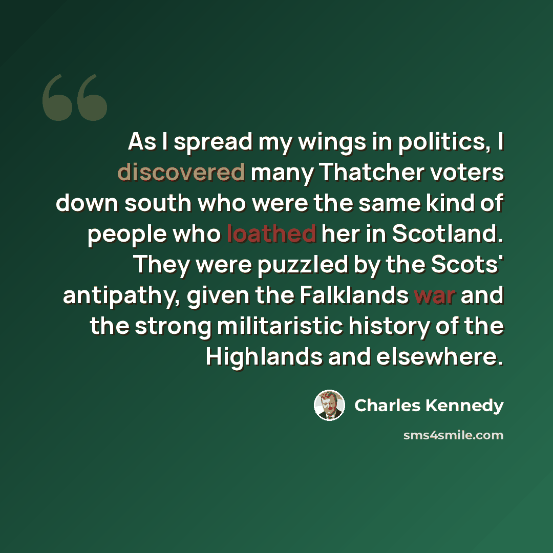 “As I spread my wings in politics, I discovered many Thatcher voters down south who were the same kind of people who loathed her in Scotland. They were puzzled by the Scots' antipathy, given the Falklands war and the strong militaristic history of the Highlands and elsewhere.” quote by Charles Kennedy