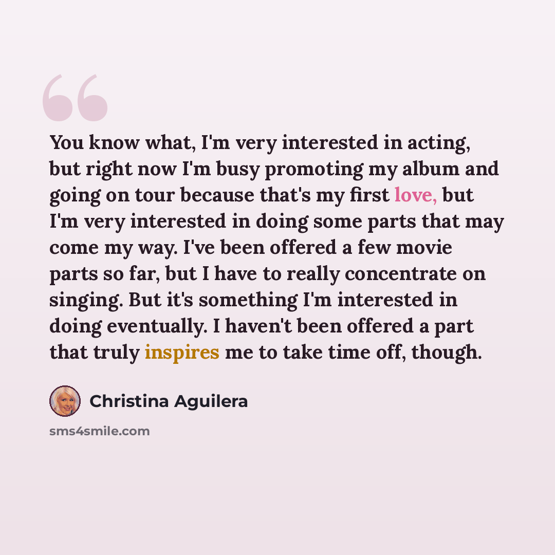“You know what, I'm very interested in acting, but right now I'm busy promoting my album and going on tour because that's my first love, but I'm very interested in doing some parts that may come my way. I've been offered a few movie parts so far, but I have to really concentrate on singing. But…” quote by Christina Aguilera