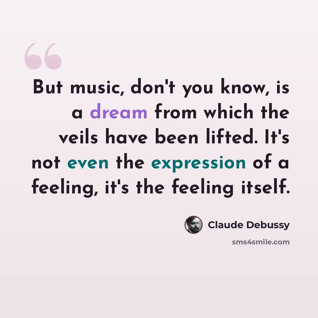 “But music, don't you know, is a dream from which the veils have been lifted. It's not even the expression of a feeling, it's the feeling itself.” quote by Claude Debussy