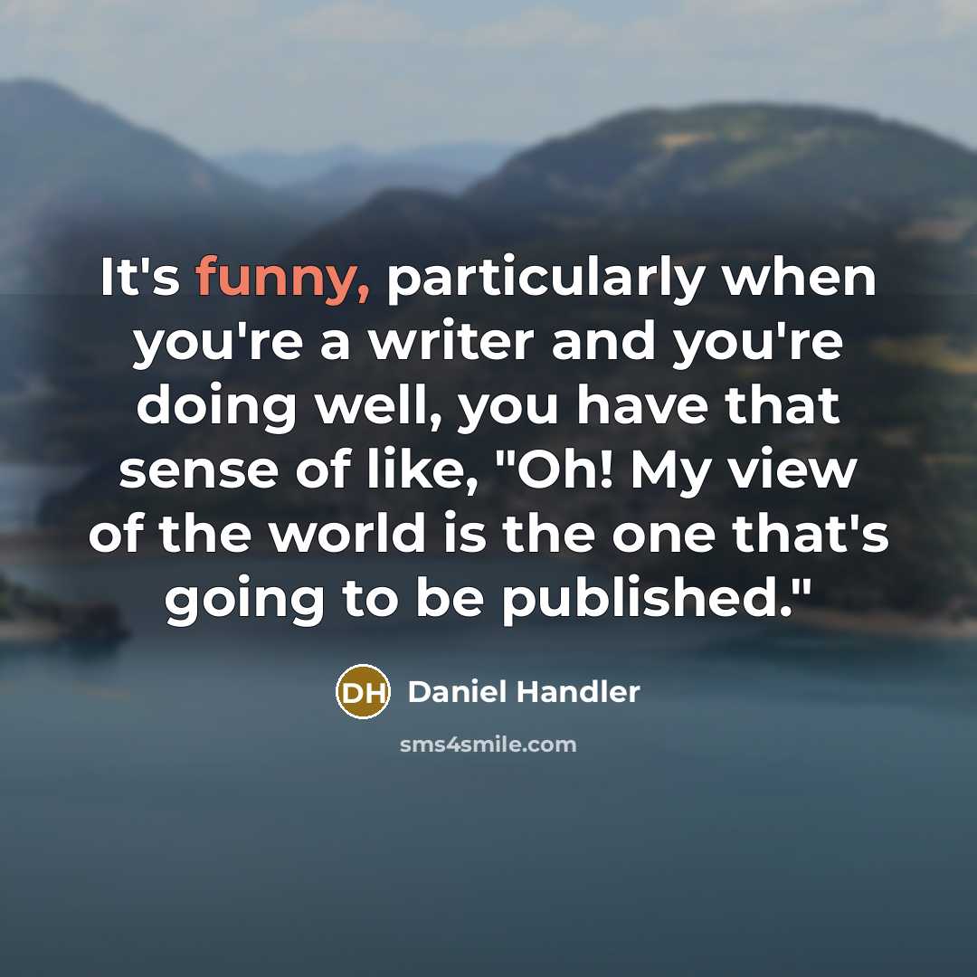 “It's funny, particularly when you're a writer and you're doing well, you have that sense of like, "Oh! My view of the world is the one that's going to be published."” quote by Daniel Handler