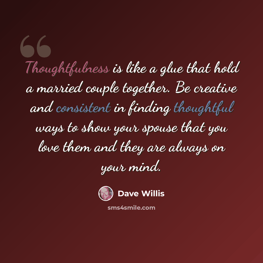 “Thoughtfulness is like a glue that hold a married couple together. Be creative and consistent in finding thoughtful ways to show your spouse that you love them and they are always on your mind.” quote by Dave Willis