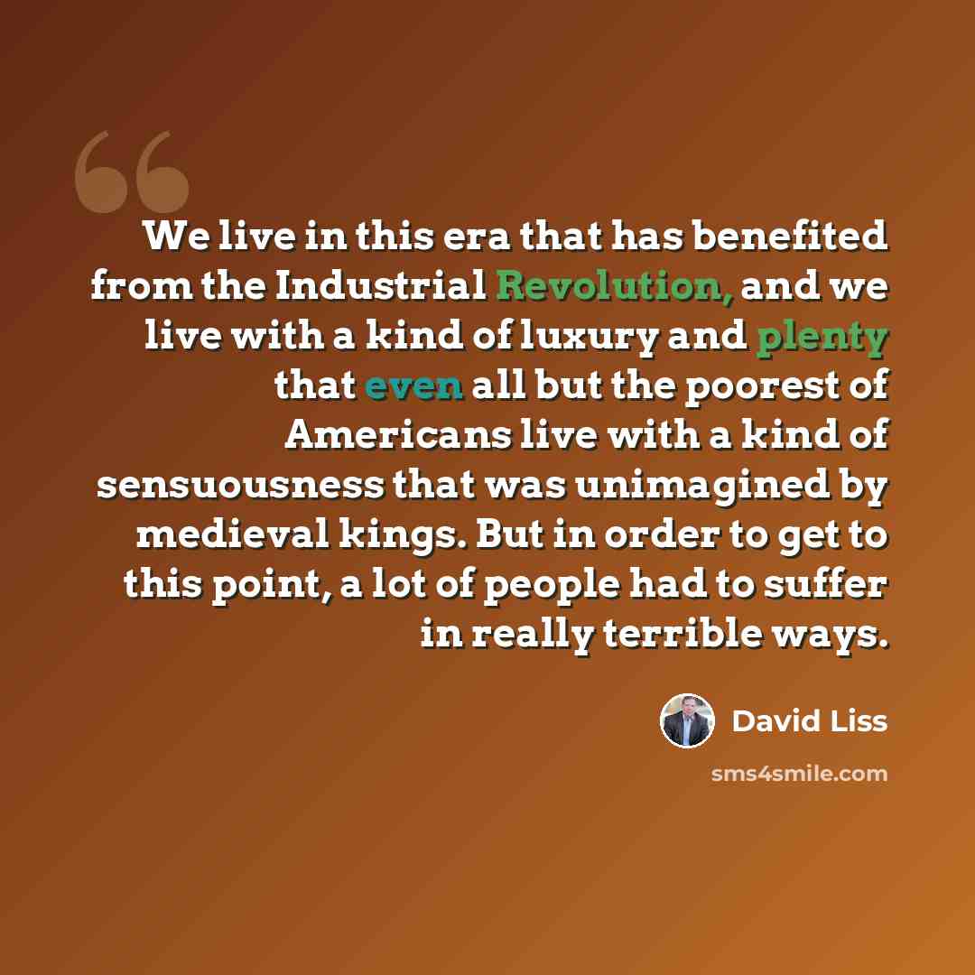 “We live in this era that has benefited from the Industrial Revolution, and we live with a kind of luxury and plenty that even all but the poorest of Americans live with a kind of sensuousness that was unimagined by medieval kings. But in order to get to this point, a lot of people had to suffer in…” quote by David Liss