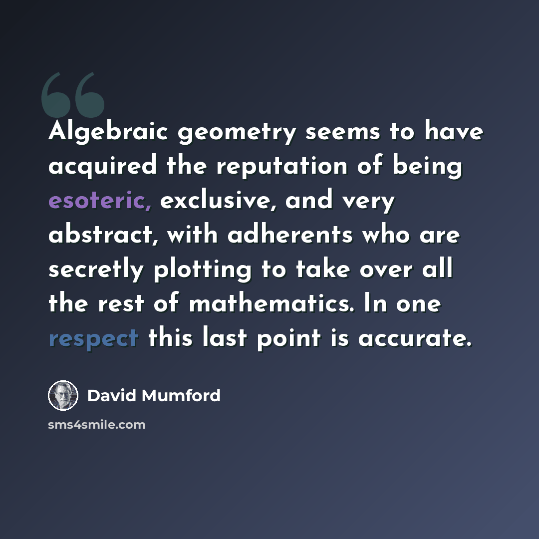 “Algebraic geometry seems to have acquired the reputation of being esoteric, exclusive, and very abstract, with adherents who are secretly plotting to take over all the rest of mathematics. In one respect this last point is accurate.” quote by David Mumford