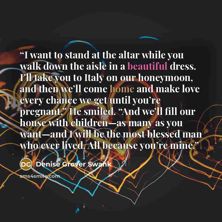 “I want to stand at the altar while you walk down the aisle in a beautiful dress. I’ll take you to Italy on our honeymoon, and then we’ll come home and make love every chance we get until you’re pregnant.” He smiled. “And we’ll fill our house with children—as many as you want—and I will be the most…” quote by Denise Grover Swank
