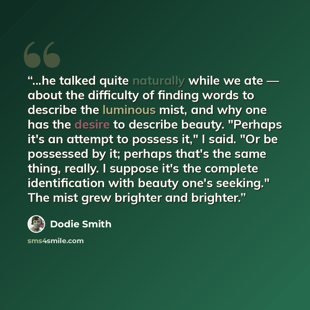 “...he talked quite naturally while we ate — about the difficulty of finding words to describe the luminous mist, and why one has the desire to describe beauty. "Perhaps it's an attempt to possess it," I said. "Or be possessed by it; perhaps that's the same thing, really. I suppose it's the…” quote by Dodie Smith