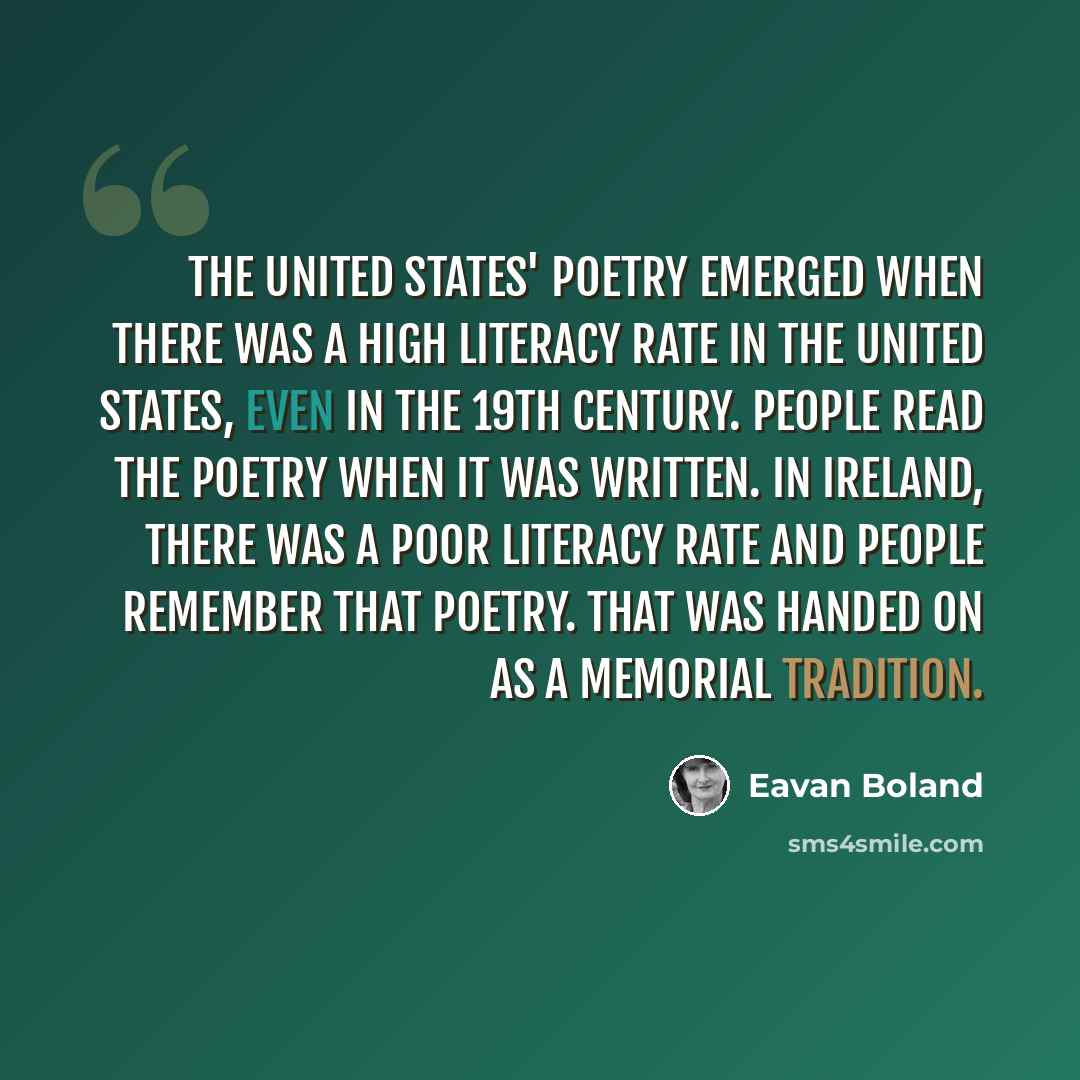 “The United States' poetry emerged when there was a high literacy rate in the United States, even in the 19th century. People read the poetry when it was written. In Ireland, there was a poor literacy rate and people remember that poetry. That was handed on as a memorial tradition.” quote by Eavan Boland