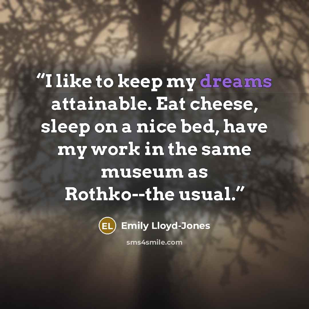 “I like to keep my dreams attainable. Eat cheese, sleep on a nice bed, have my work in the same museum as Rothko--the usual.” quote by Emily Lloyd-Jones
