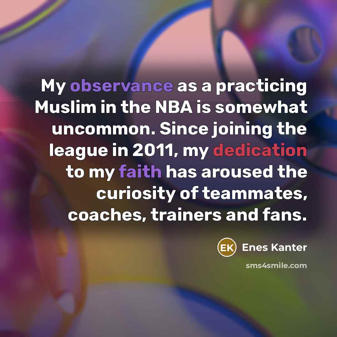 “My observance as a practicing Muslim in the NBA is somewhat uncommon. Since joining the league in 2011, my dedication to my faith has aroused the curiosity of teammates, coaches, trainers and fans.” quote by Enes Kanter