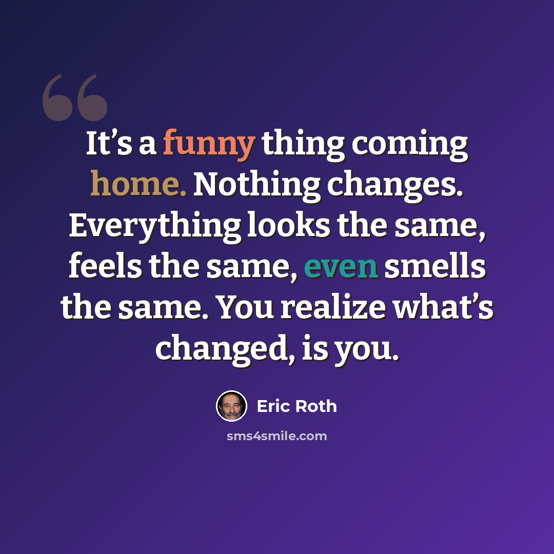 “It’s a funny thing coming home. Nothing changes. Everything looks the same, feels the same, even smells the same. You realize what’s changed, is you.” quote by Eric Roth