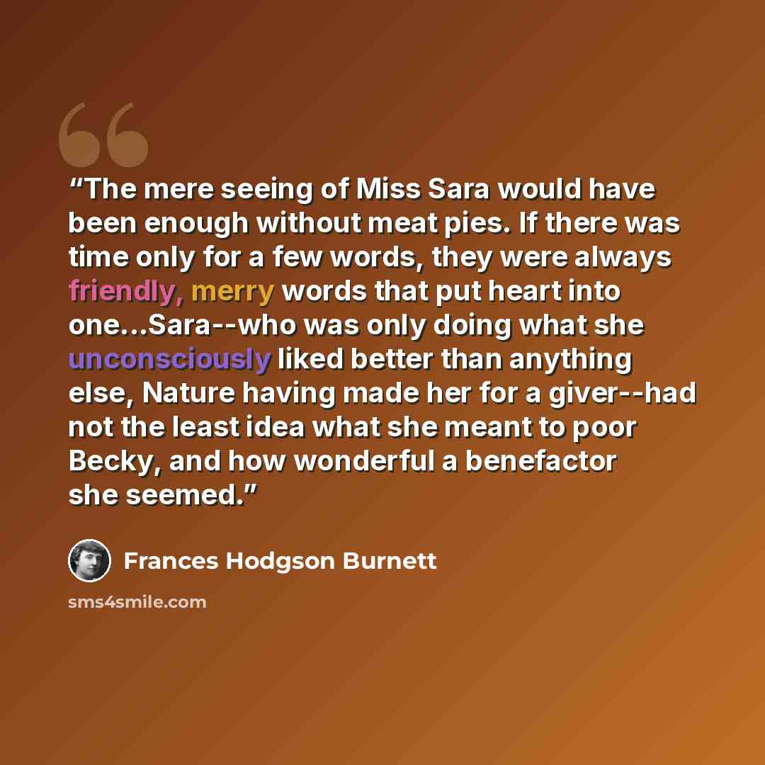 “The mere seeing of Miss Sara would have been enough without meat pies. If there was time only for a few words, they were always friendly, merry words that put heart into one...Sara--who was only doing what she unconsciously liked better than anything else, Nature having made her for a giver--had…” quote by Frances Hodgson Burnett