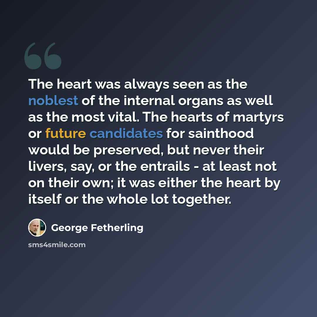 “The heart was always seen as the noblest of the internal organs as well as the most vital. The hearts of martyrs or future candidates for sainthood would be preserved, but never their livers, say, or the entrails - at least not on their own; it was either the heart by itself or the whole lot…” quote by George Fetherling